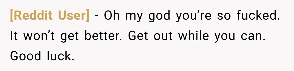 [Reddit User] − Oh my god you’re so fucked. It won’t get better. Get out while you can. Good luck.