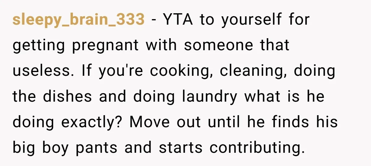 sleepy_brain_333 − YTA to yourself for getting pregnant with someone that useless. If you're cooking, cleaning, doing the dishes and doing laundry what is he doing exactly? Move out until...