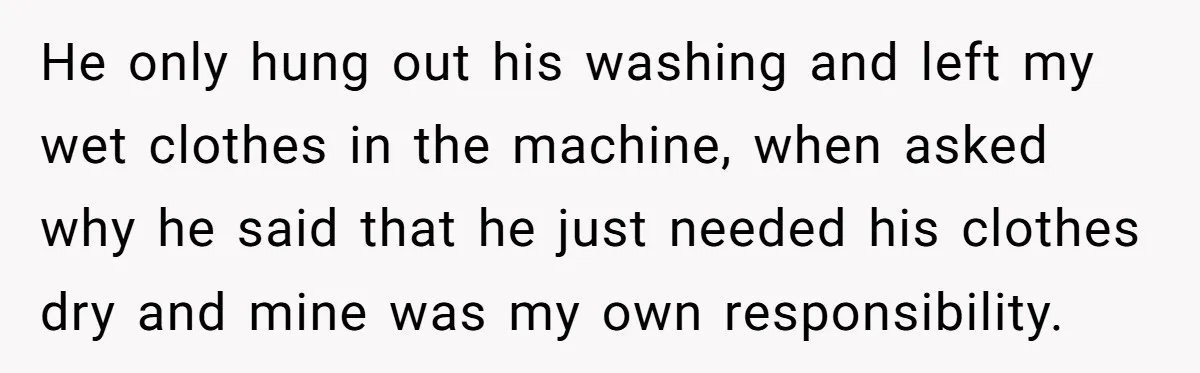 He only hung out his washing and left my wet clothes in the machine, when asked why he said that he just needed his clothes dry and mine was my...