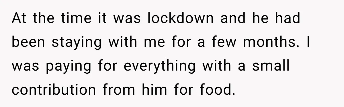 At the time it was lockdown and he had been staying with me for a few months. I was paying for everything with a small contribution from him for food.