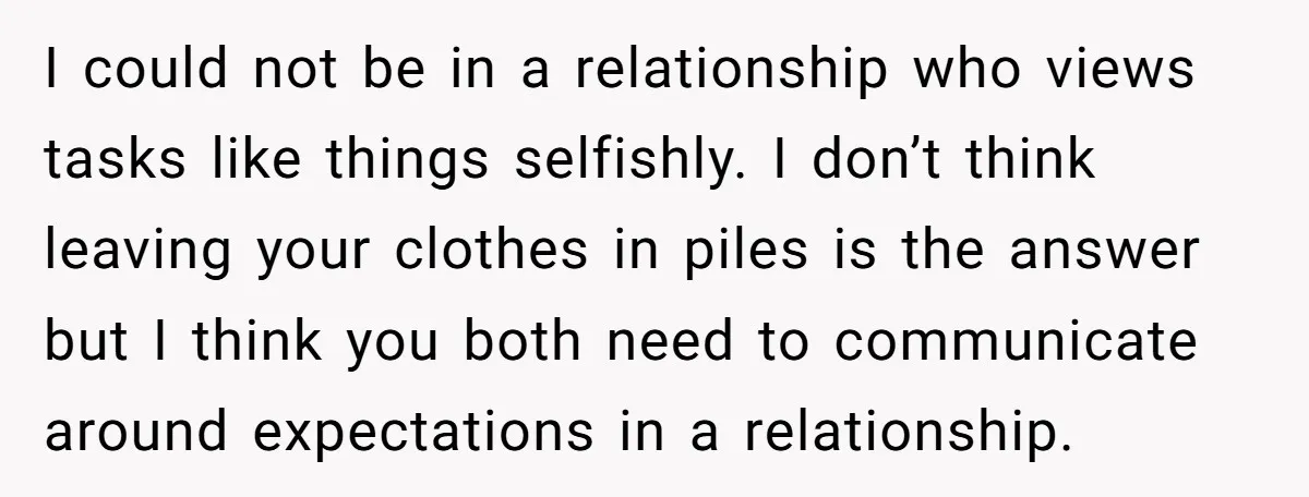 I could not be in a relationship who views tasks like things selfishly. I don’t think leaving your clothes in piles is the answer but I think you both need...