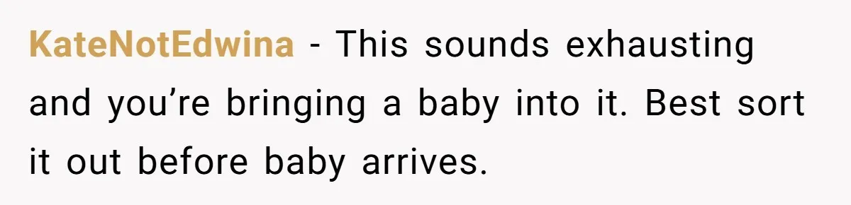 KateNotEdwina − This sounds exhausting and you’re bringing a baby into it. Best sort it out before baby arrives.