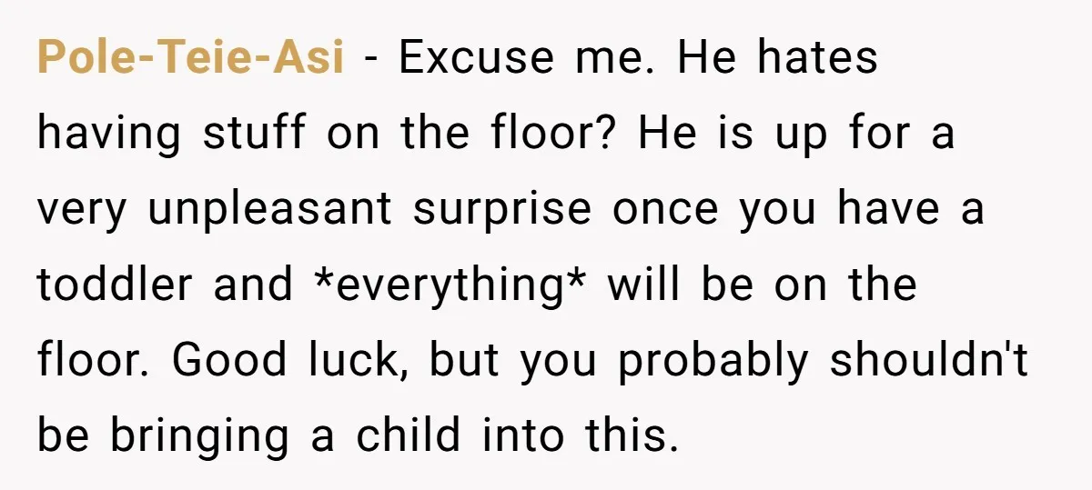 Pole-Teie-Asi − Excuse me. He hates having stuff on the floor? He is up for a very unpleasant surprise once you have a toddler and *everything* will be on the...