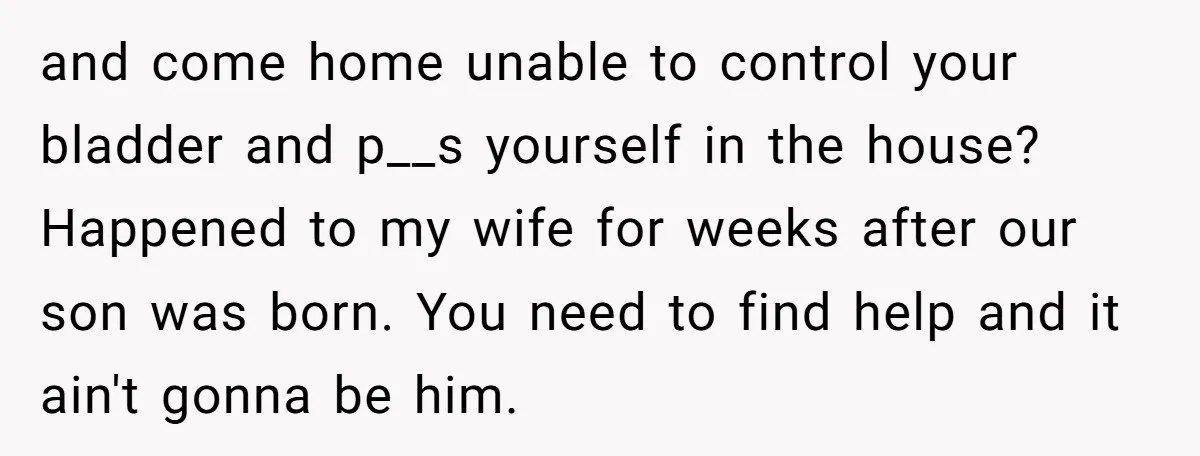 and come home unable to control your bladder and p__s yourself in the house? Happened to my wife for weeks after our son was born. You need to find help...
