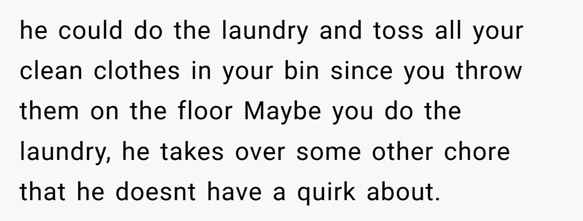 he could do the laundry and toss all your clean clothes in your bin since you throw them on the floor Maybe you do the laundry, he takes over some...