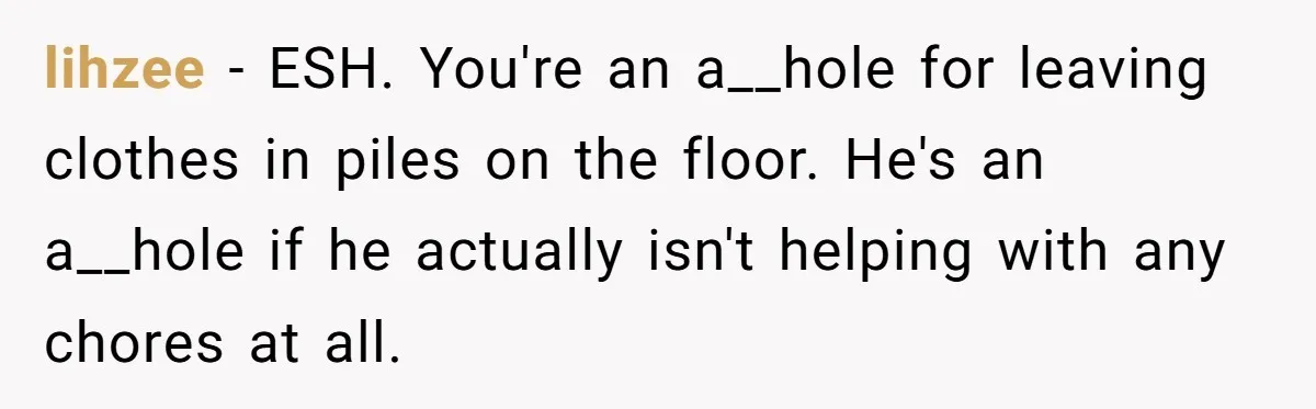 lihzee − ESH. You're an a__hole for leaving clothes in piles on the floor. He's an a__hole if he actually isn't helping with any chores at all.