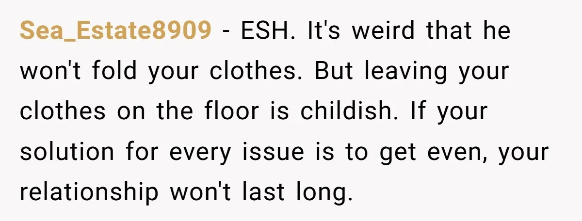 Sea_Estate8909 − ESH. It's weird that he won't fold your clothes. But leaving your clothes on the floor is childish. If your solution for every issue is to get even,...