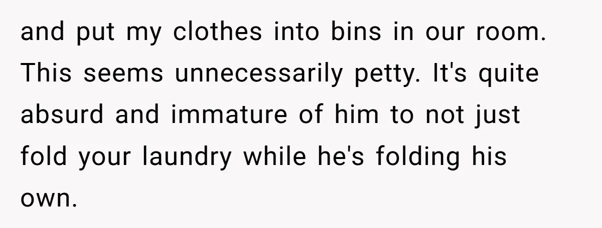 and put my clothes into bins in our room. This seems unnecessarily petty. It's quite absurd and immature of him to not just fold your laundry while he's folding his...