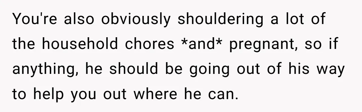 You're also obviously shouldering a lot of the household chores *and* pregnant, so if anything, he should be going out of his way to help you out where he can.