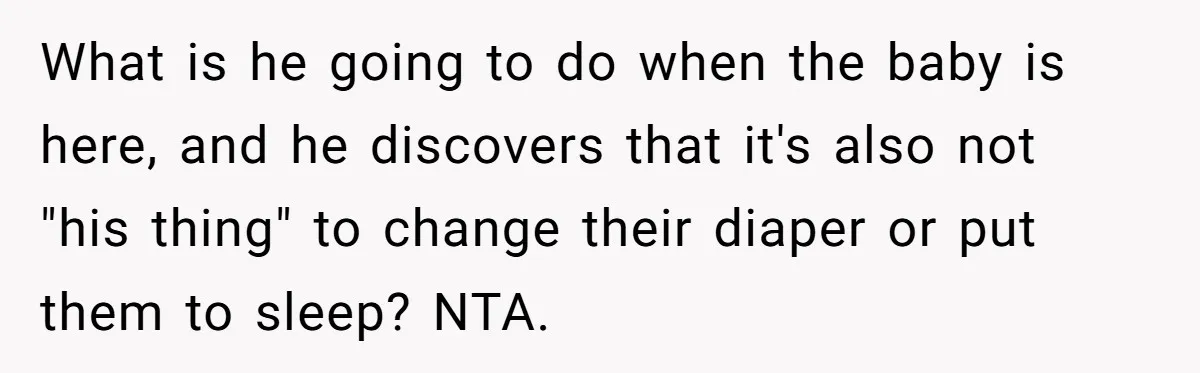 What is he going to do when the baby is here, and he discovers that it's also not "his thing" to change their diaper or put them to sleep? NTA.