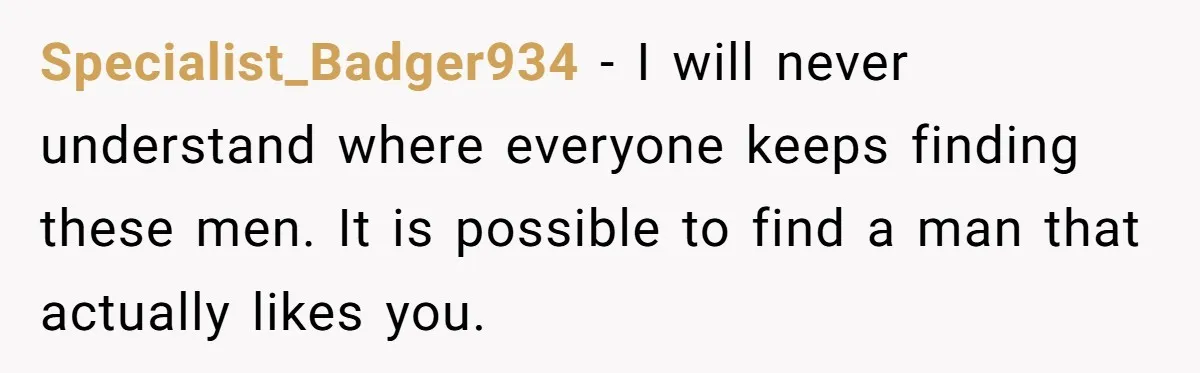 Specialist_Badger934 − I will never understand where everyone keeps finding these men. It is possible to find a man that actually likes you.