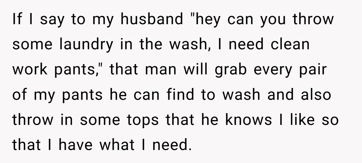 If I say to my husband "hey can you throw some laundry in the wash, I need clean work pants," that man will grab every pair of my pants he...