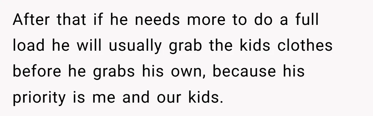 After that if he needs more to do a full load he will usually grab the kids clothes before he grabs his own, because his priority is me and our...