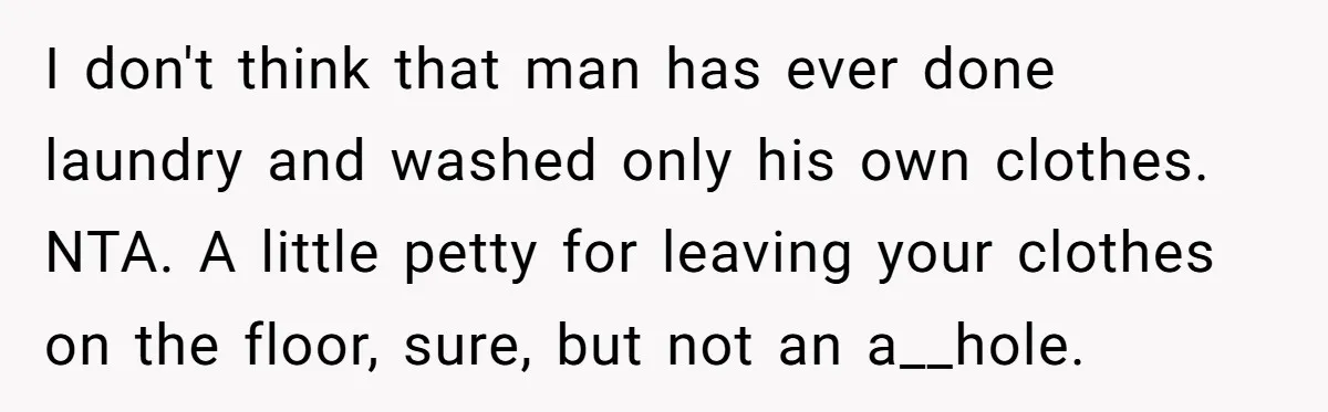 I don't think that man has ever done laundry and washed only his own clothes. NTA. A little petty for leaving your clothes on the floor, sure, but not an...