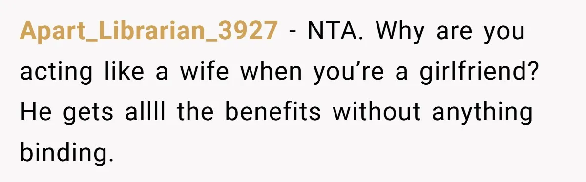 Apart_Librarian_3927 − NTA. Why are you acting like a wife when you’re a girlfriend? He gets allll the benefits without anything binding.