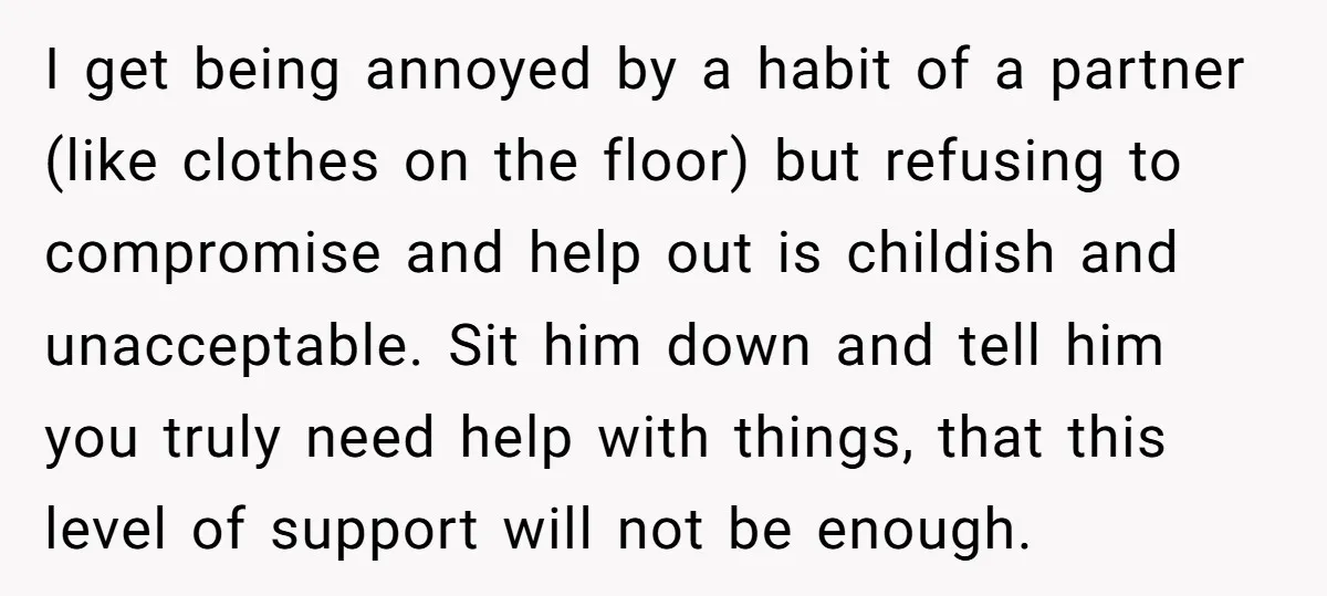 I get being annoyed by a habit of a partner (like clothes on the floor) but refusing to compromise and help out is childish and unacceptable. Sit him down and...