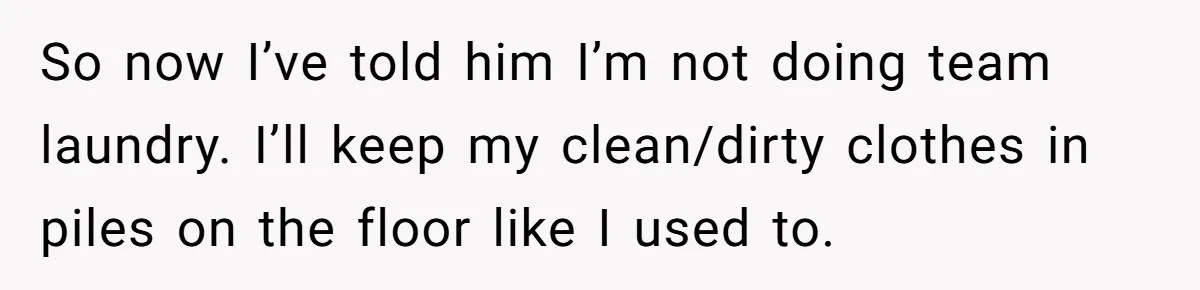 So now I’ve told him I’m not doing team laundry. I’ll keep my clean/dirty clothes in piles on the floor like I used to.