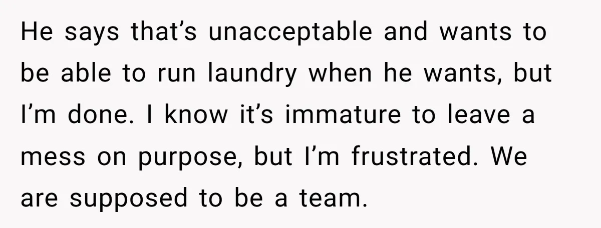He says that’s unacceptable and wants to be able to run laundry when he wants, but I’m done. I know it’s immature to leave a mess on purpose, but I’m...
