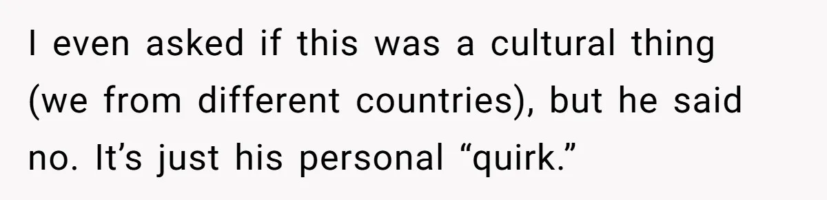 I even asked if this was a cultural thing (we from different countries), but he said no. It’s just his personal “quirk.”