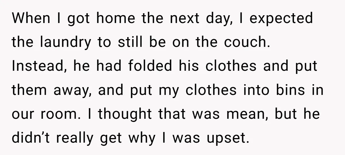 When I got home the next day, I expected the laundry to still be on the couch. Instead, he had folded his clothes and put them away, and put my...