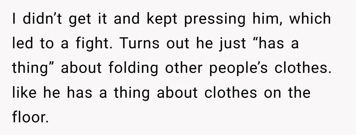 I didn’t get it and kept pressing him, which led to a fight. Turns out he just “has a thing” about folding other people’s clothes. like he has a thing...