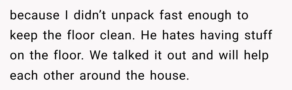 because I didn’t unpack fast enough to keep the floor clean. He hates having stuff on the floor. We talked it out and will help each other around the house.
