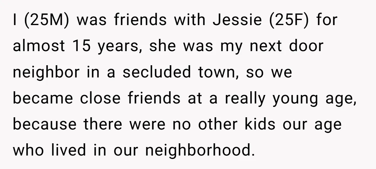I (25M) was friends with Jessie (25F) for almost 15 years, she was my next door neighbor in a secluded town, so we became close friends at a really young...