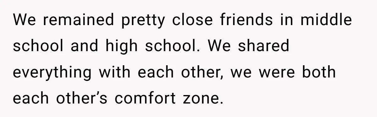 We remained pretty close friends in middle school and high school. We shared everything with each other, we were both each other’s comfort zone.