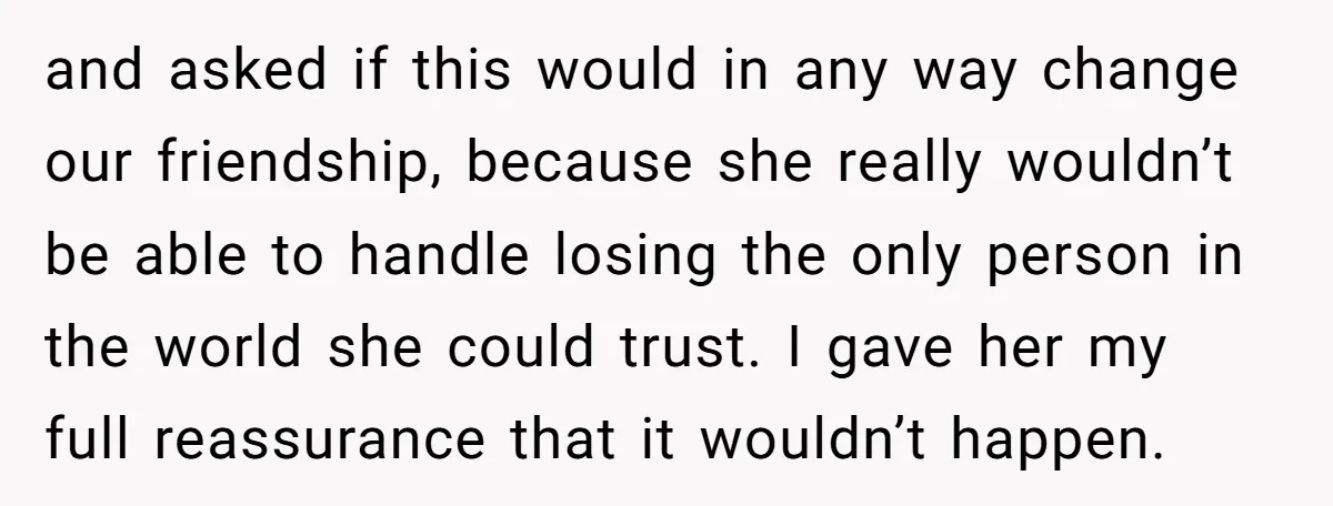 and asked if this would in any way change our friendship, because she really wouldn’t be able to handle losing the only person in the world she could trust. I...