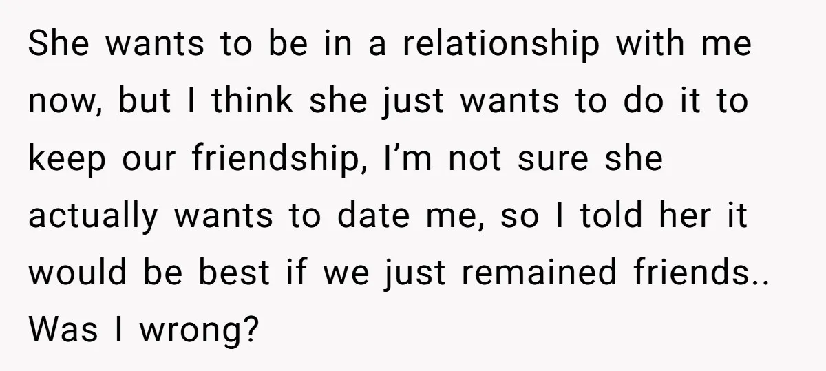 She wants to be in a relationship with me now, but I think she just wants to do it to keep our friendship, I’m not sure she actually wants to...
