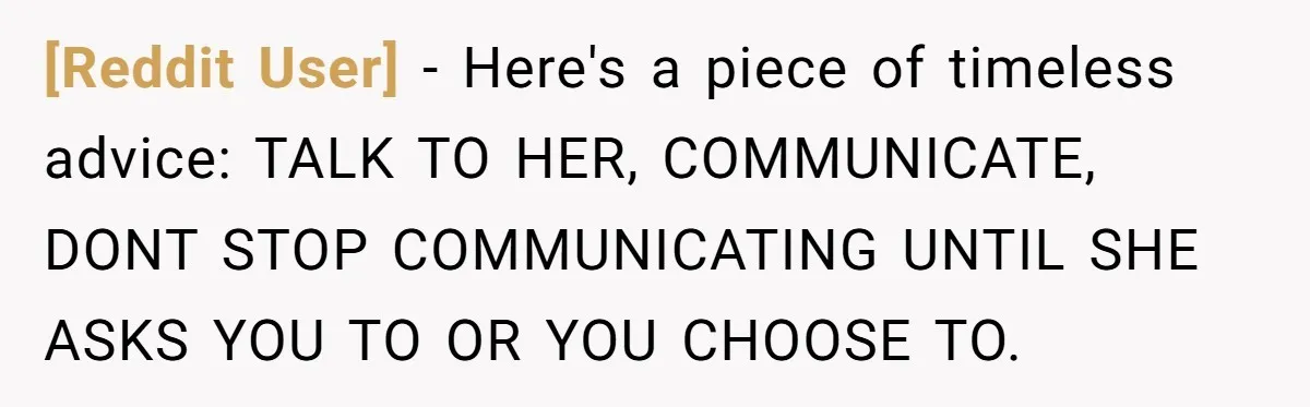 [Reddit User] − Here's a piece of timeless advice: TALK TO HER, COMMUNICATE, DONT STOP COMMUNICATING UNTIL SHE ASKS YOU TO OR YOU CHOOSE TO.
