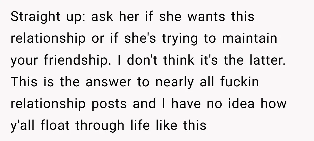 Straight up: ask her if she wants this relationship or if she's trying to maintain your friendship. I don't think it's the latter. This is the answer to nearly all...