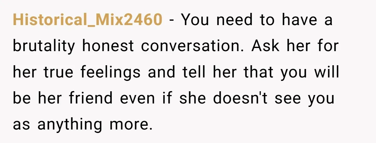Historical_Mix2460 − You need to have a brutality honest conversation. Ask her for her true feelings and tell her that you will be her friend even if she doesn't see...