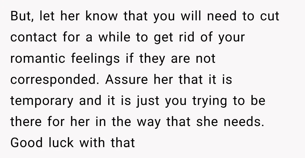 But, let her know that you will need to cut contact for a while to get rid of your romantic feelings if they are not corresponded. Assure her that it...
