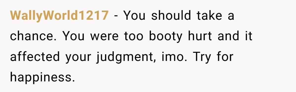 WallyWorld1217 − You should take a chance. You were too booty hurt and it affected your judgment, imo. Try for happiness.