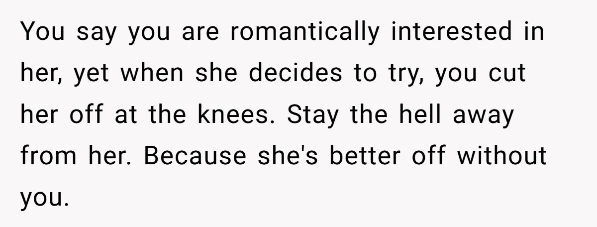 You say you are romantically interested in her, yet when she decides to try, you cut her off at the knees. Stay the hell away from her. Because she's better...