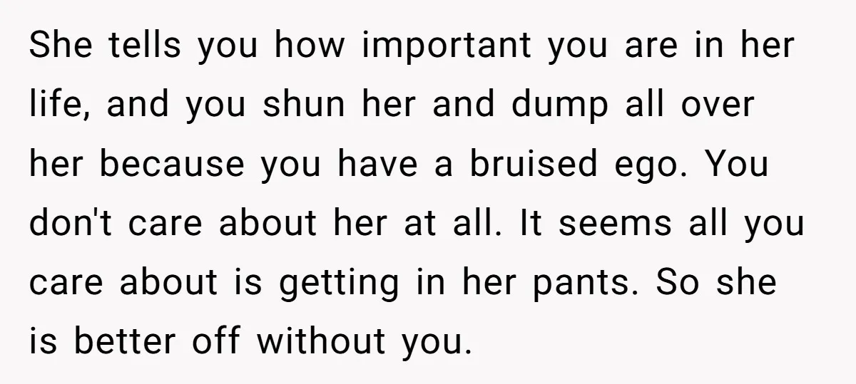 She tells you how important you are in her life, and you shun her and dump all over her because you have a bruised ego. You don't care about her...