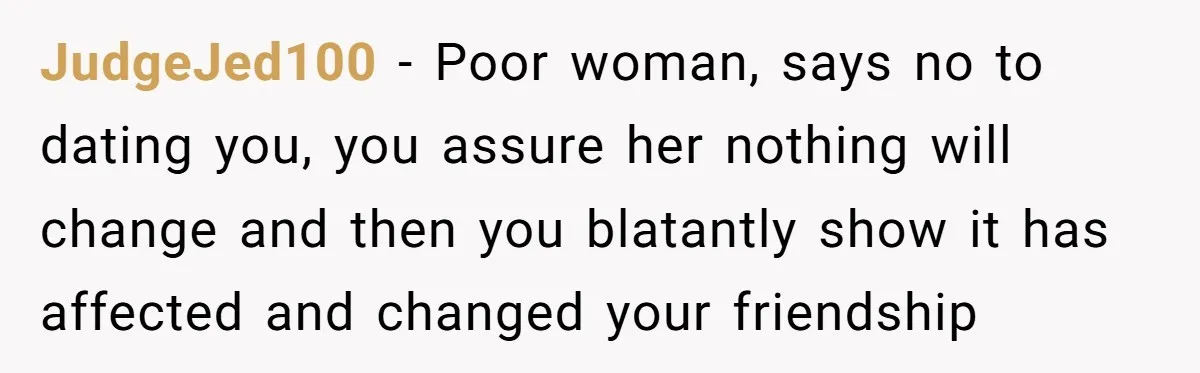 JudgeJed100 − Poor woman, says no to dating you, you assure her nothing will change and then you blatantly show it has affected and changed your friendship