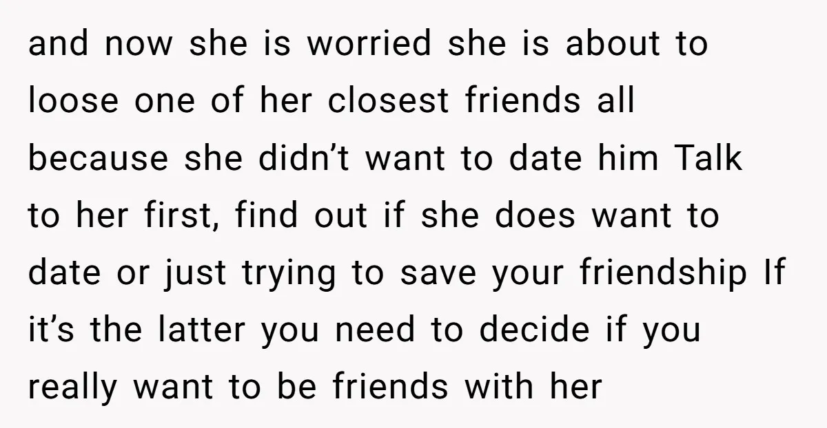 and now she is worried she is about to loose one of her closest friends all because she didn’t want to date him Talk to her first, find out if...
