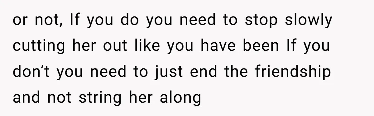 or not, If you do you need to stop slowly cutting her out like you have been If you don’t you need to just end the friendship and not string...