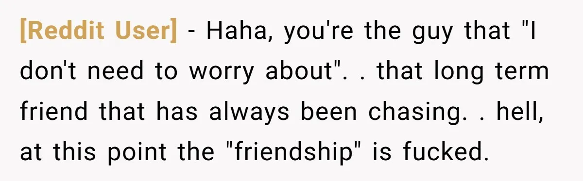[Reddit User] − Haha, you're the guy that "I don't need to worry about". . that long term friend that has always been chasing. . hell, at this point the...