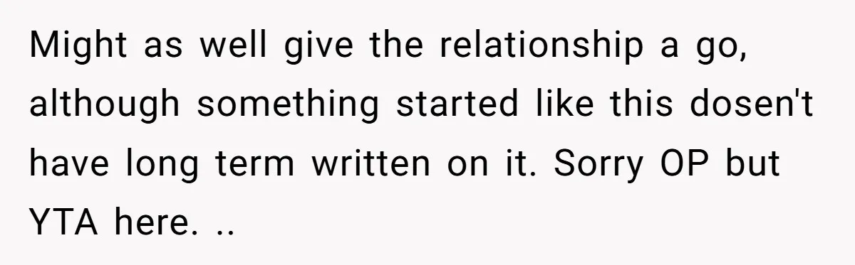 Might as well give the relationship a go, although something started like this dosen't have long term written on it. Sorry OP but YTA here. ..