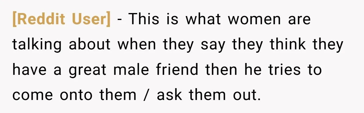 [Reddit User] − This is what women are talking about when they say they think they have a great male friend then he tries to come onto them / ask...