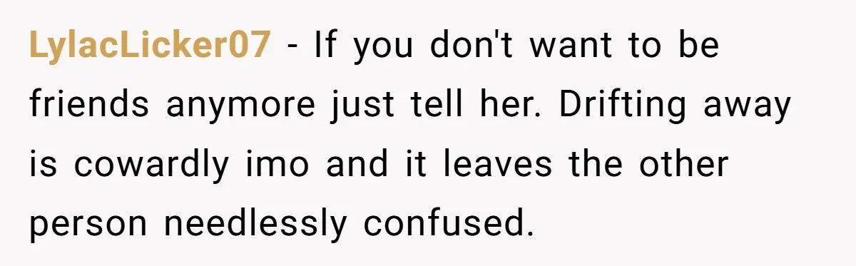 LylacLicker07 − If you don't want to be friends anymore just tell her. Drifting away is cowardly imo and it leaves the other person needlessly confused.