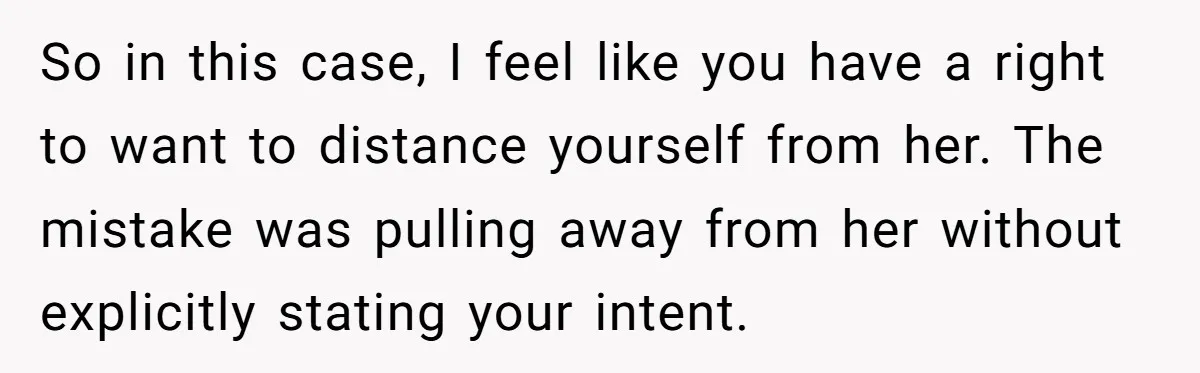 So in this case, I feel like you have a right to want to distance yourself from her. The mistake was pulling away from her without explicitly stating your intent.