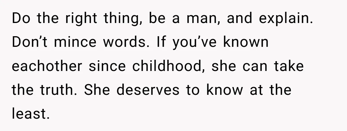 Do the right thing, be a man, and explain. Don’t mince words. If you’ve known eachother since childhood, she can take the truth. She deserves to know at the least.