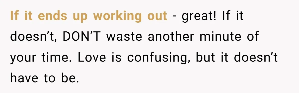 If it ends up working out - great! If it doesn’t, DON’T waste another minute of your time. Love is confusing, but it doesn’t have to be.