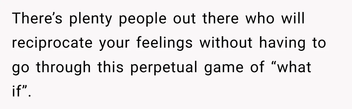 There’s plenty people out there who will reciprocate your feelings without having to go through this perpetual game of “what if”.