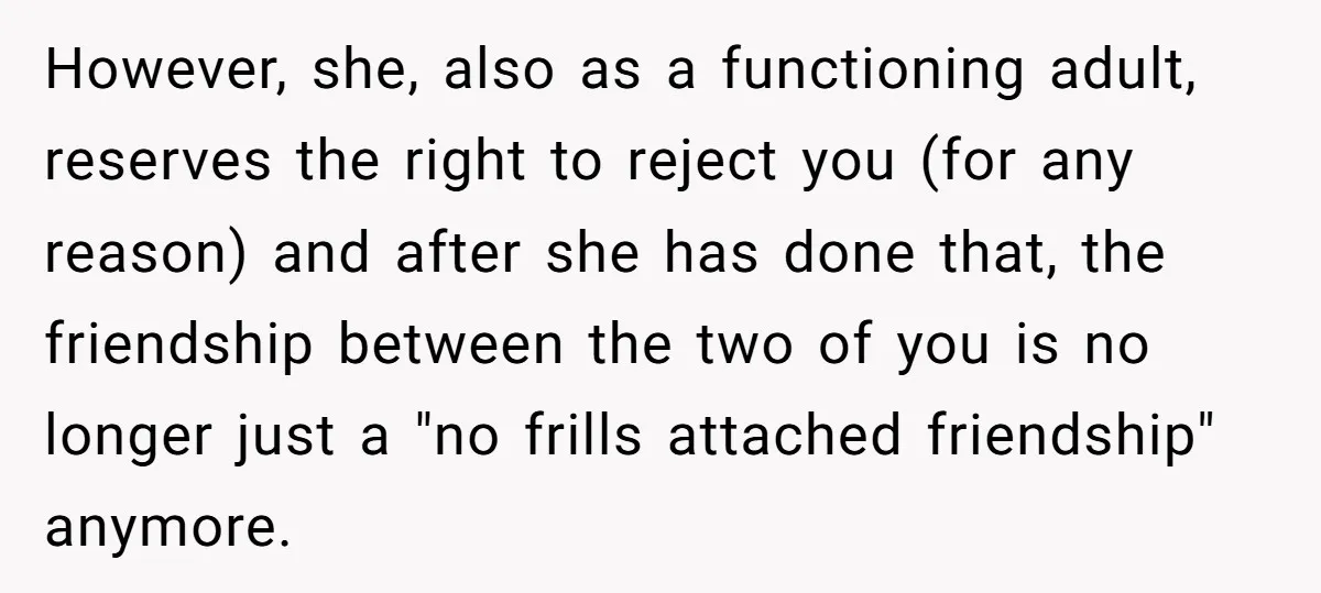 However, she, also as a functioning adult, reserves the right to reject you (for any reason) and after she has done that, the friendship between the two of you is...