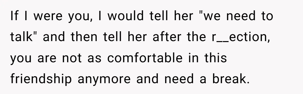 If I were you, I would tell her "we need to talk" and then tell her after the r__ection, you are not as comfortable in this friendship anymore and need...